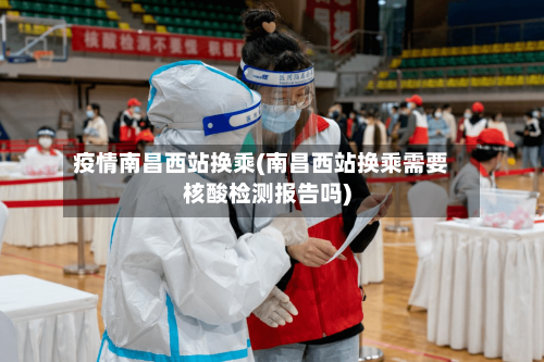 疫情南昌西站换乘(南昌西站换乘需要核酸检测报告吗)