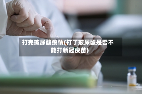 打完玻尿酸疫情(打了玻尿酸是否不能打新冠疫苗)