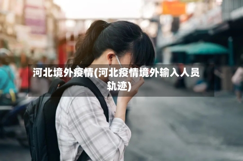 河北境外疫情(河北疫情境外输入人员轨迹)