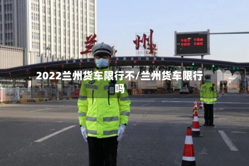 2022兰州货车限行不/兰州货车限行吗
