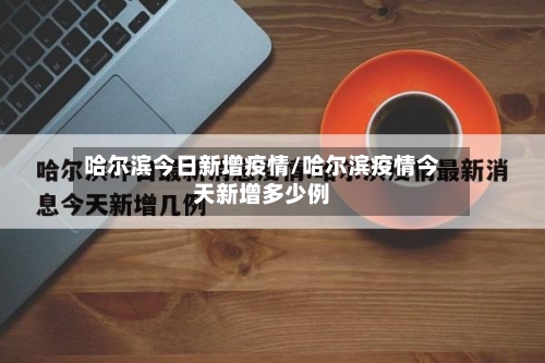 哈尔滨今日新增疫情/哈尔滨疫情今天新增多少例