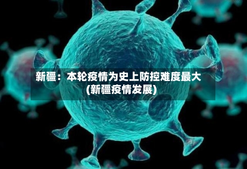 新疆:本轮疫情为史上防控难度最大(新疆疫情发展)-第3张图片