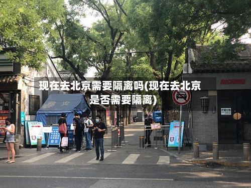 现在去北京需要隔离吗(现在去北京是否需要隔离)