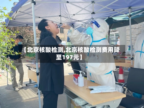 【北京核酸检测,北京核酸检测费用降至197元】