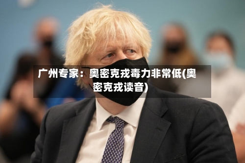广州专家：奥密克戎毒力非常低(奥密克戎读音)