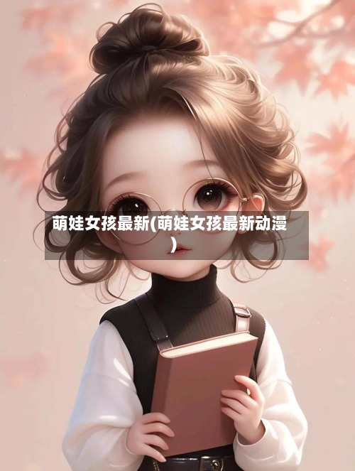 萌娃女孩最新(萌娃女孩最新动漫)