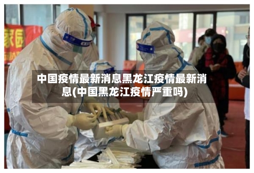 中国疫情最新消息黑龙江疫情最新消息(中国黑龙江疫情严重吗)