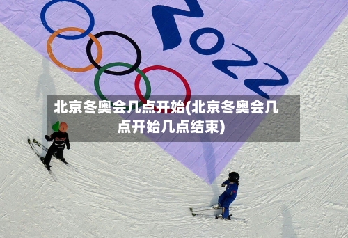 北京冬奥会几点开始(北京冬奥会几点开始几点结束)-第3张图片