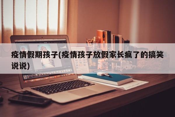 疫情假期孩子(疫情孩子放假家长疯了的搞笑说说)