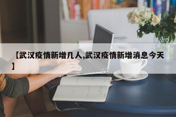【武汉疫情新增几人,武汉疫情新增消息今天】
