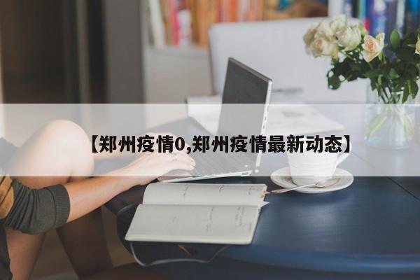 【郑州疫情0,郑州疫情最新动态】