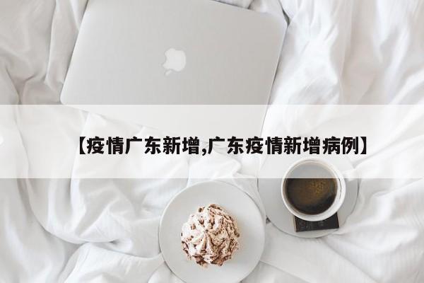 【疫情广东新增,广东疫情新增病例】