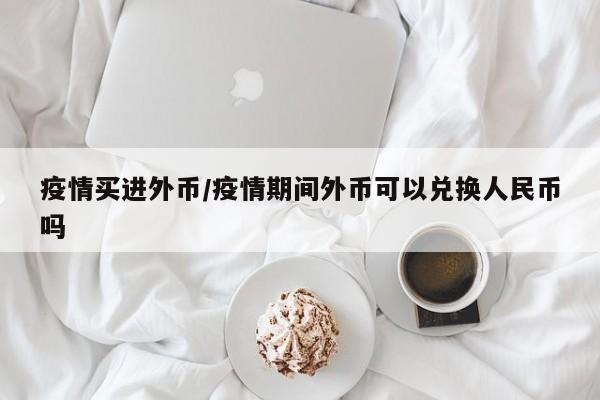 疫情买进外币/疫情期间外币可以兑换人民币吗