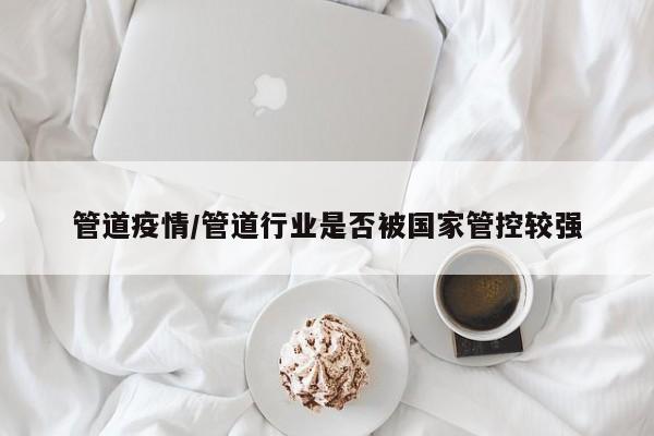 管道疫情/管道行业是否被国家管控较强