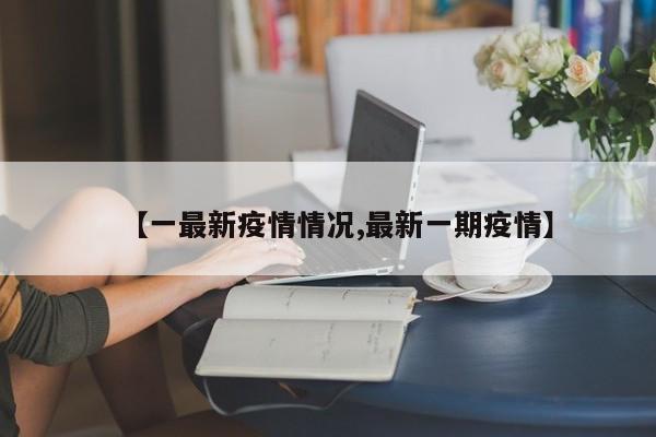【一最新疫情情况,最新一期疫情】