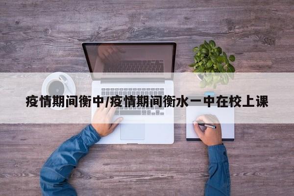 疫情期间衡中/疫情期间衡水一中在校上课