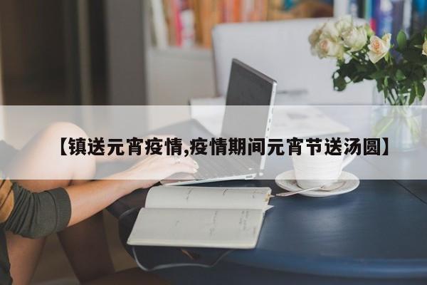 【镇送元宵疫情,疫情期间元宵节送汤圆】
