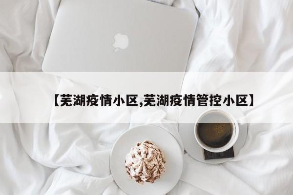 【芜湖疫情小区,芜湖疫情管控小区】