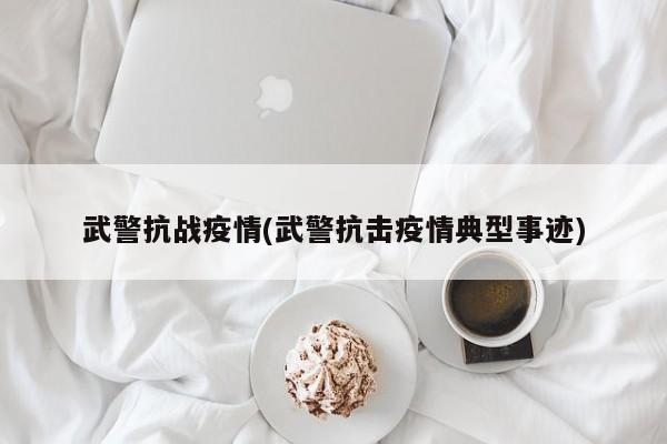 武警抗战疫情(武警抗击疫情典型事迹)
