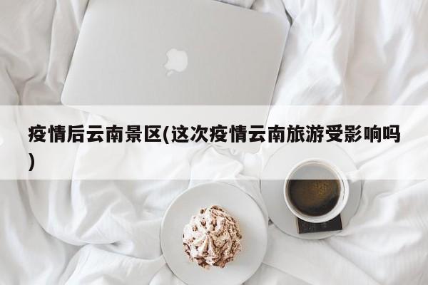 疫情后云南景区(这次疫情云南旅游受影响吗)