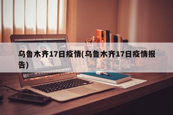 乌鲁木齐17日疫情(乌鲁木齐17日疫情报告)