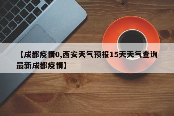 【成都疫情0,西安天气预报15天天气查询最新成都疫情】