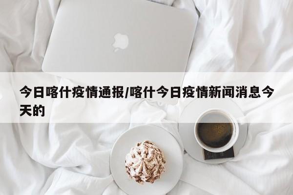今日喀什疫情通报/喀什今日疫情新闻消息今天的