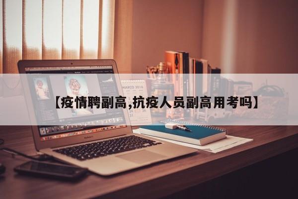【疫情聘副高,抗疫人员副高用考吗】