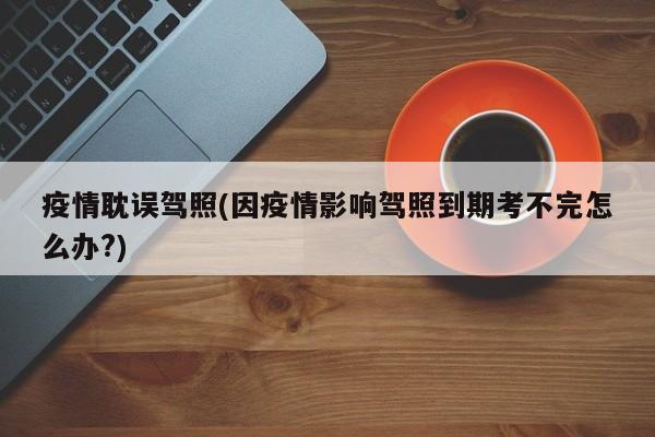 疫情耽误驾照(因疫情影响驾照到期考不完怎么办?)