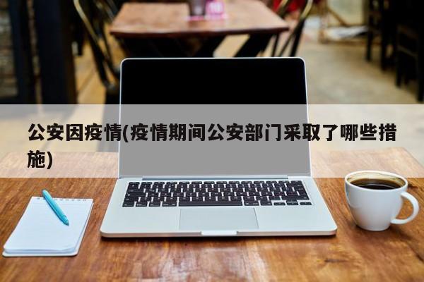 公安因疫情(疫情期间公安部门采取了哪些措施)