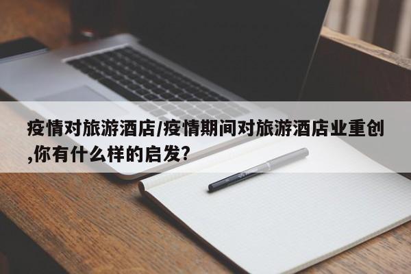 疫情对旅游酒店/疫情期间对旅游酒店业重创,你有什么样的启发?