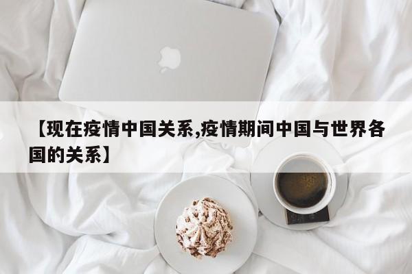 【现在疫情中国关系,疫情期间中国与世界各国的关系】