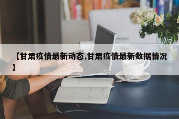 【甘肃疫情最新动态,甘肃疫情最新数据情况】