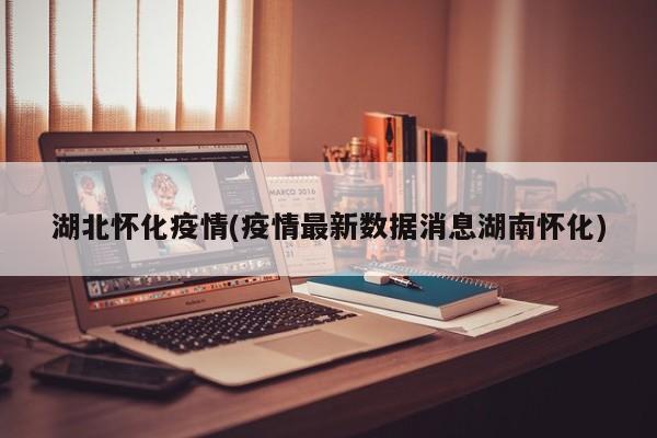 湖北怀化疫情(疫情最新数据消息湖南怀化)