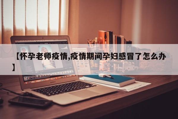 【怀孕老师疫情,疫情期间孕妇感冒了怎么办】