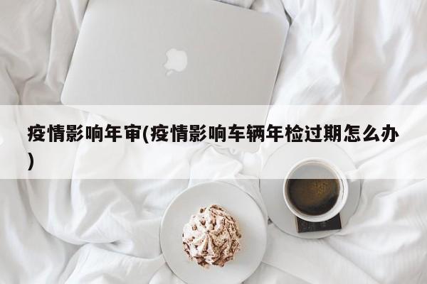 疫情影响年审(疫情影响车辆年检过期怎么办)