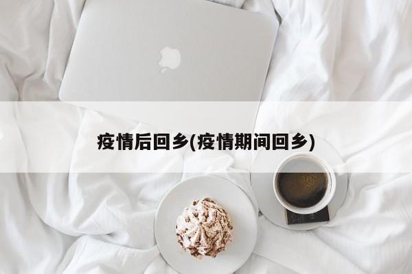 疫情后回乡(疫情期间回乡)