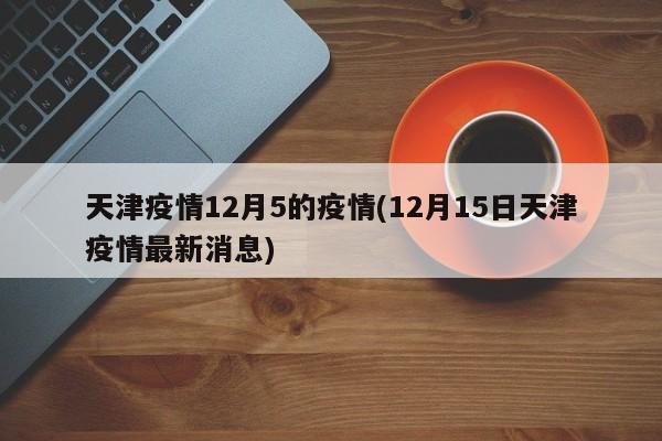 天津疫情12月5的疫情(12月15日天津疫情最新消息)