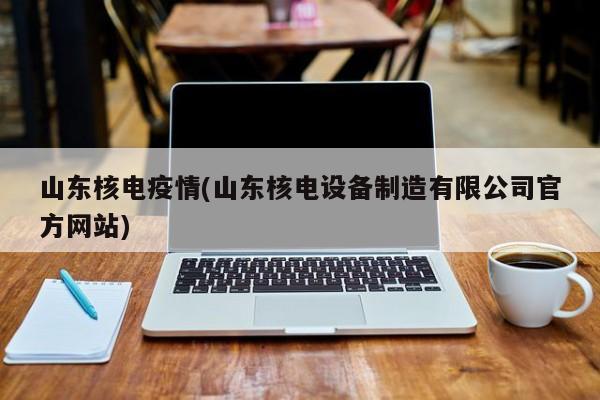 山东核电疫情(山东核电设备制造有限公司官方网站)