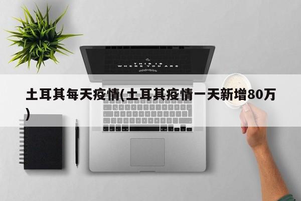 土耳其每天疫情(土耳其疫情一天新增80万)