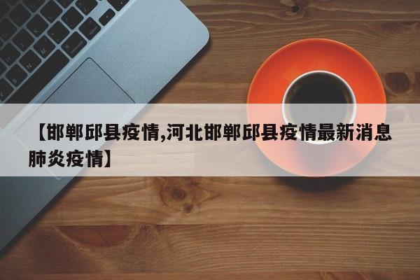 【邯郸邱县疫情,河北邯郸邱县疫情最新消息肺炎疫情】