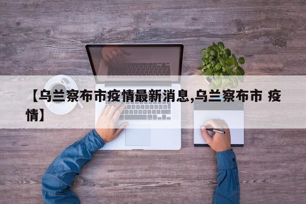 【乌兰察布市疫情最新消息,乌兰察布市 疫情】