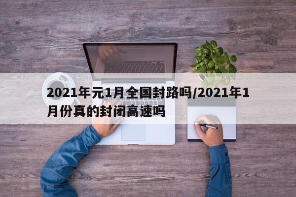 2021年元1月全国封路吗/2021年1月份真的封闭高速吗