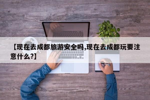 【现在去成都旅游安全吗,现在去成都玩要注意什么?】