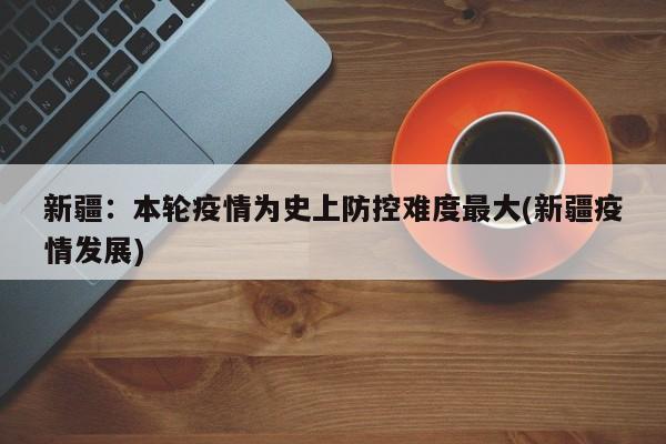 新疆:本轮疫情为史上防控难度最大(新疆疫情发展)