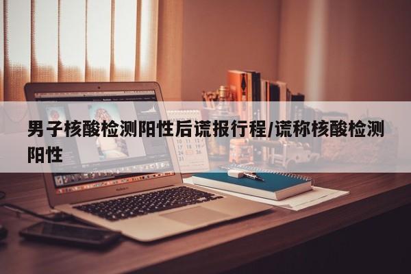 男子核酸检测阳性后谎报行程/谎称核酸检测阳性