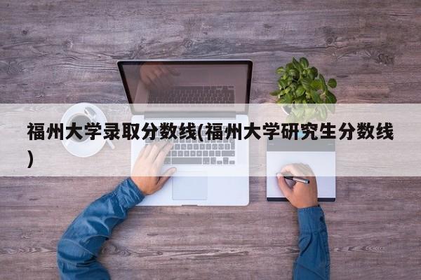 福州大学录取分数线(福州大学研究生分数线)