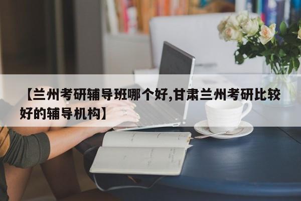 【兰州考研辅导班哪个好,甘肃兰州考研比较好的辅导机构】