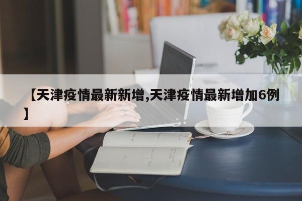 【天津疫情最新新增,天津疫情最新增加6例】