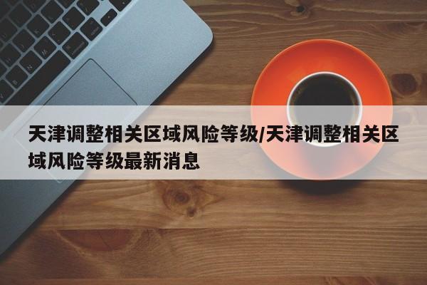 天津调整相关区域风险等级/天津调整相关区域风险等级最新消息